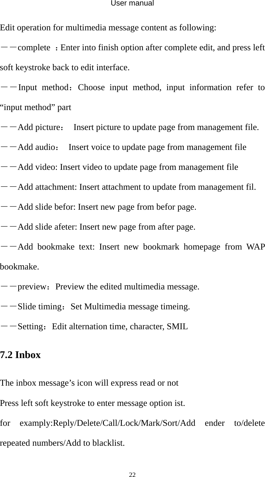 User manual  22Edit operation for multimedia message content as following: ――complete  ：Enter into finish option after complete edit, and press left soft keystroke back to edit interface. ――Input method：Choose input method, input information refer to “input method” part ――Add picture：  Insert picture to update page from management file. ――Add audio：  Insert voice to update page from management file ――Add video: Insert video to update page from management file ――Add attachment: Insert attachment to update from management fil. ――Add slide befor: Insert new page from befor page. ――Add slide afeter: Insert new page from after page. ――Add bookmake text: Insert new bookmark homepage from WAP bookmake. ――preview：Preview the edited multimedia message. ――Slide timing：Set Multimedia message timeing. ――Setting：Edit alternation time, character, SMIL   7.2 Inbox The inbox message’s icon will express read or not Press left soft keystroke to enter message option ist. for examply:Reply/Delete/Call/Lock/Mark/Sort/Add ender to/delete repeated numbers/Add to blacklist. 