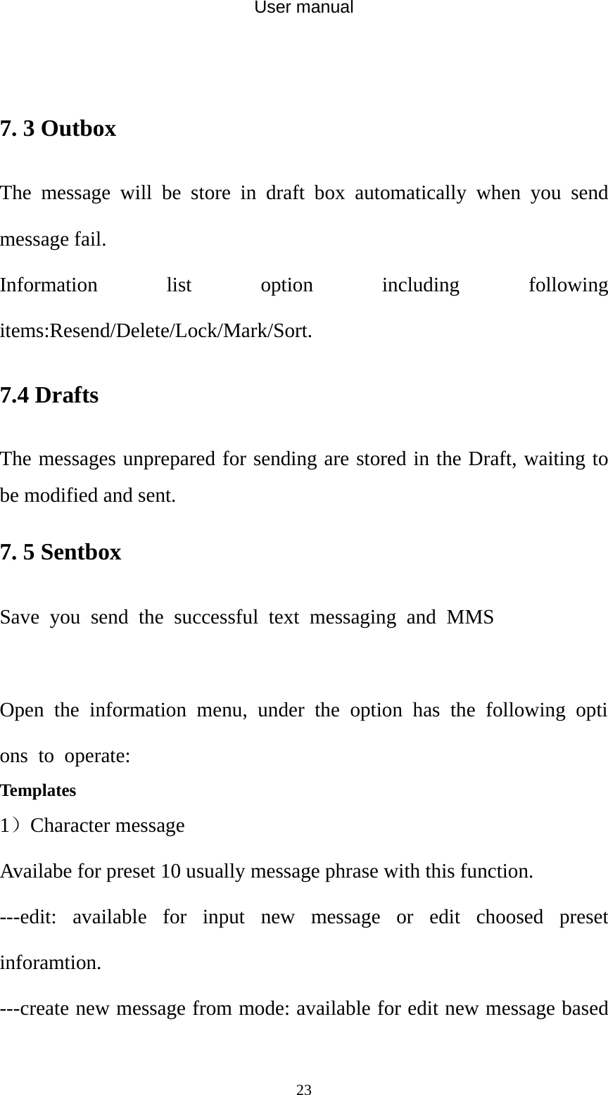 User manual  23 7. 3 Outbox The message will be store in draft box automatically when you send message fail. Information list option including following items:Resend/Delete/Lock/Mark/Sort. 7.4 Drafts The messages unprepared for sending are stored in the Draft, waiting to be modified and sent. 7. 5 Sentbox Save you send the successful text messaging and MMS  Open the information menu, under the option has the following options to operate: Templates   1）Character message Availabe for preset 10 usually message phrase with this function. ---edit: available for input new message or edit choosed preset inforamtion. ---create new message from mode: available for edit new message based 