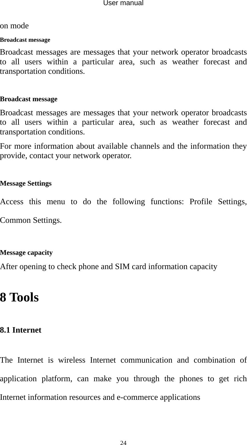 User manual  24on mode   Broadcast message Broadcast messages are messages that your network operator broadcasts to all users within a particular area, such as weather forecast and transportation conditions.  Broadcast message Broadcast messages are messages that your network operator broadcasts to all users within a particular area, such as weather forecast and transportation conditions. For more information about available channels and the information they provide, contact your network operator.  Message Settings Access this menu to do the following functions: Profile Settings, Common Settings.  Message capacity After opening to check phone and SIM card information capacity 8 Tools 8.1 Internet The Internet is wireless Internet communication and combination of application platform, can make you through the phones to get rich Internet information resources and e-commerce applications 