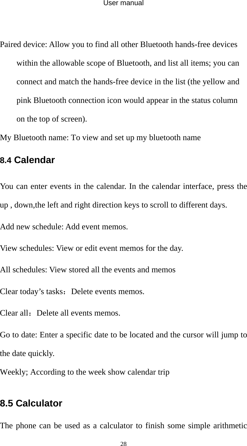 User manual  28 Paired device: Allow you to find all other Bluetooth hands-free devices within the allowable scope of Bluetooth, and list all items; you can connect and match the hands-free device in the list (the yellow and pink Bluetooth connection icon would appear in the status column on the top of screen).   My Bluetooth name: To view and set up my bluetooth name 8.4 Calendar You can enter events in the calendar. In the calendar interface, press the up , down,the left and right direction keys to scroll to different days. Add new schedule: Add event memos. View schedules: View or edit event memos for the day. All schedules: View stored all the events and memos Clear today’s tasks：Delete events memos. Clear all：Delete all events memos. Go to date: Enter a specific date to be located and the cursor will jump to the date quickly. Weekly; According to the week show calendar trip  8.5 Calculator The phone can be used as a calculator to finish some simple arithmetic 