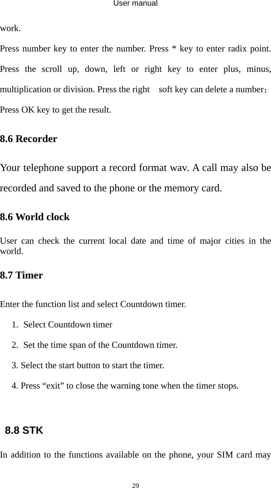 User manual  29work. Press number key to enter the number. Press * key to enter radix point. Press the scroll up, down, left or right key to enter plus, minus, multiplication or division. Press the right    soft key can delete a number；Press OK key to get the result. 8.6 Recorder Your telephone support a record format wav. A call may also be recorded and saved to the phone or the memory card. 8.6 World clock User can check the current local date and time of major cities in the world. 8.7 Timer Enter the function list and select Countdown timer. 1. Select Countdown timer   2. Set the time span of the Countdown timer. 3. Select the start button to start the timer. 4. Press “exit” to close the warning tone when the timer stops.  8.8 STK In addition to the functions available on the phone, your SIM card may 