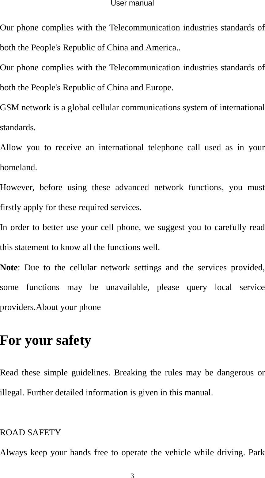 User manual  3Our phone complies with the Telecommunication industries standards of both the People&apos;s Republic of China and America.. Our phone complies with the Telecommunication industries standards of both the People&apos;s Republic of China and Europe. GSM network is a global cellular communications system of international standards.  Allow you to receive an international telephone call used as in your homeland. However, before using these advanced network functions, you must firstly apply for these required services. In order to better use your cell phone, we suggest you to carefully read this statement to know all the functions well. Note: Due to the cellular network settings and the services provided, some functions may be unavailable, please query local service providers.About your phone   For your safety Read these simple guidelines. Breaking the rules may be dangerous or illegal. Further detailed information is given in this manual.  ROAD SAFETY   Always keep your hands free to operate the vehicle while driving. Park 
