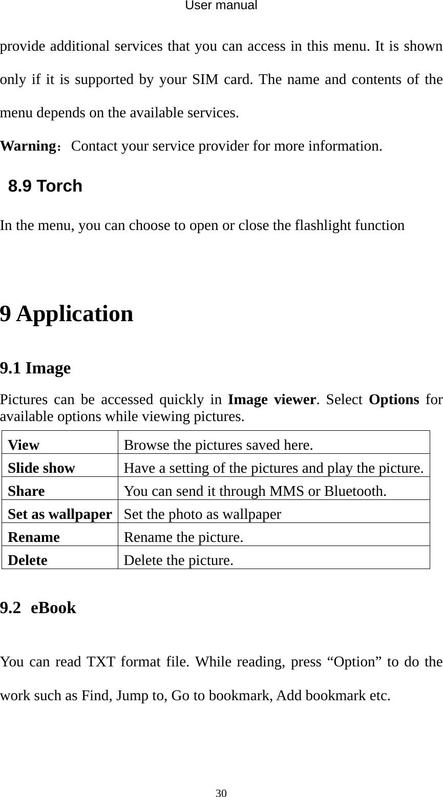 User manual  30provide additional services that you can access in this menu. It is shown only if it is supported by your SIM card. The name and contents of the menu depends on the available services. Warning：Contact your service provider for more information. 8.9 Torch In the menu, you can choose to open or close the flashlight function  9 Application 9.1 Image   Pictures can be accessed quickly in Image viewer. Select Options for available options while viewing pictures. View Browse the pictures saved here. Slide show  Have a setting of the pictures and play the picture. Share  You can send it through MMS or Bluetooth. Set as wallpaper Set the photo as wallpaper Rename Rename the picture. Delete Delete the picture. 9.2   eBook You can read TXT format file. While reading, press “Option” to do the work such as Find, Jump to, Go to bookmark, Add bookmark etc. 