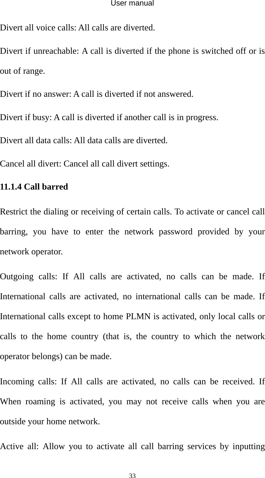 User manual  33Divert all voice calls: All calls are diverted. Divert if unreachable: A call is diverted if the phone is switched off or is out of range. Divert if no answer: A call is diverted if not answered. Divert if busy: A call is diverted if another call is in progress. Divert all data calls: All data calls are diverted. Cancel all divert: Cancel all call divert settings. 11.1.4 Call barred Restrict the dialing or receiving of certain calls. To activate or cancel call barring, you have to enter the network password provided by your network operator. Outgoing calls: If All calls are activated, no calls can be made. If International calls are activated, no international calls can be made. If International calls except to home PLMN is activated, only local calls or calls to the home country (that is, the country to which the network operator belongs) can be made. Incoming calls: If All calls are activated, no calls can be received. If When roaming is activated, you may not receive calls when you are outside your home network. Active all: Allow you to activate all call barring services by inputting 