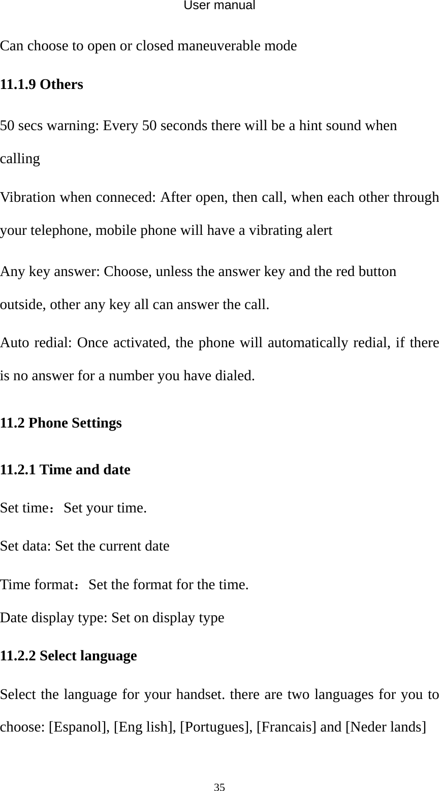 User manual  35Can choose to open or closed maneuverable mode 11.1.9 Others 50 secs warning: Every 50 seconds there will be a hint sound when calling Vibration when conneced: After open, then call, when each other through your telephone, mobile phone will have a vibrating alert Any key answer: Choose, unless the answer key and the red button outside, other any key all can answer the call. Auto redial: Once activated, the phone will automatically redial, if there is no answer for a number you have dialed. 11.2 Phone Settings 11.2.1 Time and date Set time：Set your time. Set data: Set the current date Time format：Set the format for the time. Date display type: Set on display type 11.2.2 Select language Select the language for your handset. there are two languages for you to choose: [Espanol], [Eng lish], [Portugues], [Francais] and [Neder lands] 