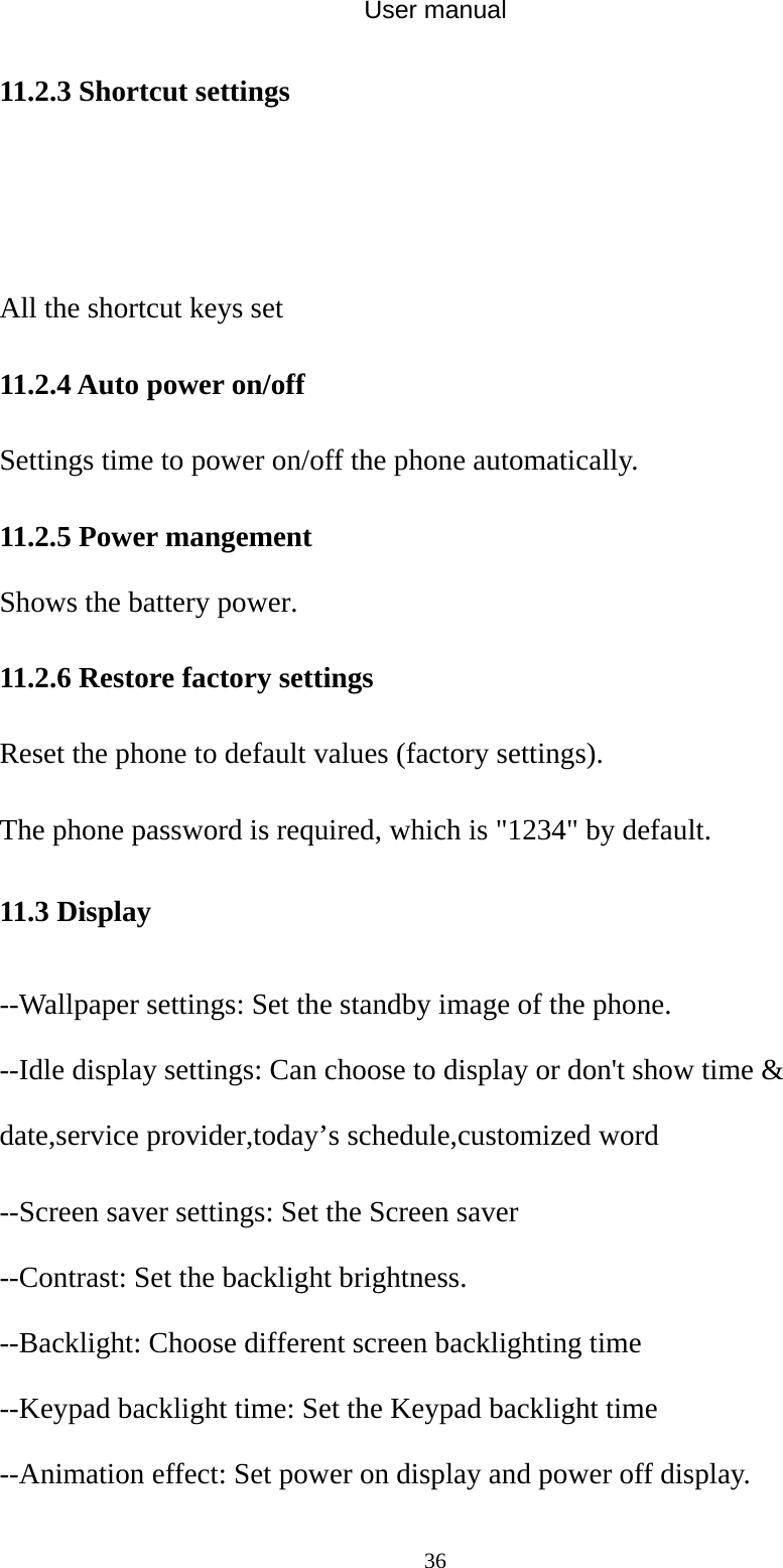 User manual  3611.2.3 Shortcut settings   All the shortcut keys set 11.2.4 Auto power on/off Settings time to power on/off the phone automatically. 11.2.5 Power mangement Shows the battery power. 11.2.6 Restore factory settings Reset the phone to default values (factory settings). The phone password is required, which is &quot;1234&quot; by default. 11.3 Display --Wallpaper settings: Set the standby image of the phone. --Idle display settings: Can choose to display or don&apos;t show time &amp; date,service provider,today’s schedule,customized word --Screen saver settings: Set the Screen saver --Contrast: Set the backlight brightness. --Backlight: Choose different screen backlighting time --Keypad backlight time: Set the Keypad backlight time --Animation effect: Set power on display and power off display. 
