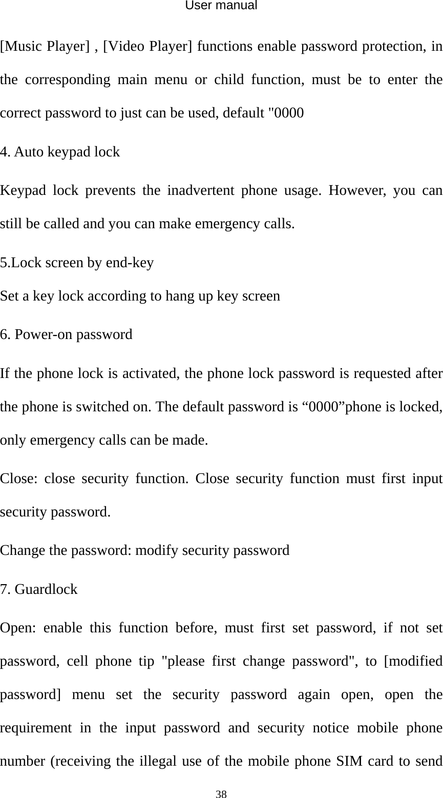 User manual  38[Music Player] , [Video Player] functions enable password protection, in the corresponding main menu or child function, must be to enter the correct password to just can be used, default &quot;0000 4. Auto keypad lock Keypad lock prevents the inadvertent phone usage. However, you can still be called and you can make emergency calls. 5.Lock screen by end-key Set a key lock according to hang up key screen 6. Power-on password If the phone lock is activated, the phone lock password is requested after the phone is switched on. The default password is “0000”phone is locked, only emergency calls can be made. Close: close security function. Close security function must first input security password.   Change the password: modify security password 7. Guardlock Open: enable this function before, must first set password, if not set password, cell phone tip &quot;please first change password&quot;, to [modified password] menu set the security password again open, open the requirement in the input password and security notice mobile phone number (receiving the illegal use of the mobile phone SIM card to send 
