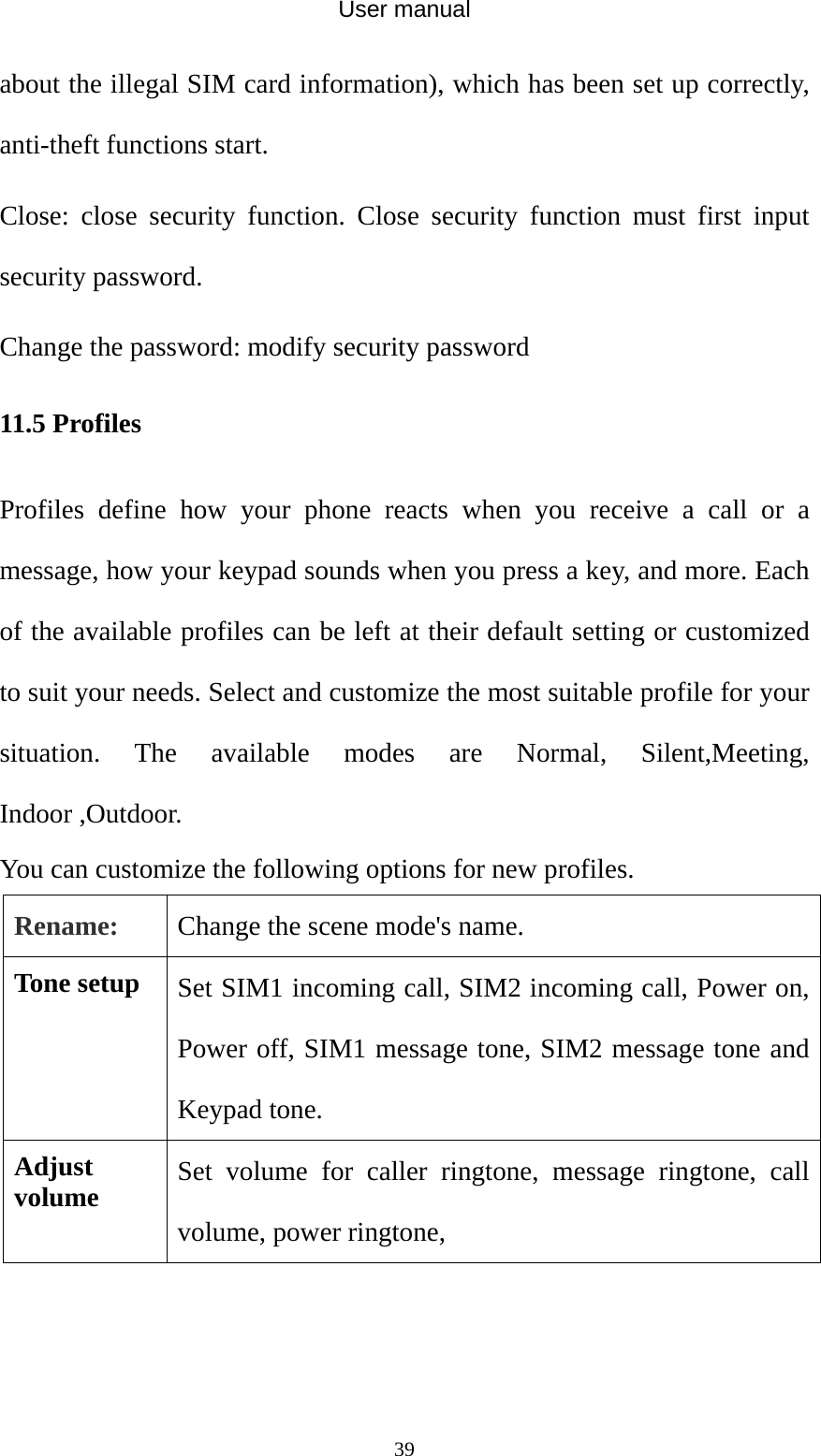 User manual  39about the illegal SIM card information), which has been set up correctly, anti-theft functions start. Close: close security function. Close security function must first input security password.   Change the password: modify security password 11.5 Profiles Profiles define how your phone reacts when you receive a call or a message, how your keypad sounds when you press a key, and more. Each of the available profiles can be left at their default setting or customized to suit your needs. Select and customize the most suitable profile for your situation. The available modes are Normal, Silent,Meeting, Indoor ,Outdoor.   You can customize the following options for new profiles. Rename:  Change the scene mode&apos;s name. Tone setup  Set SIM1 incoming call, SIM2 incoming call, Power on, Power off, SIM1 message tone, SIM2 message tone and Keypad tone. Adjust volume  Set volume for caller ringtone, message ringtone, call volume, power ringtone, 