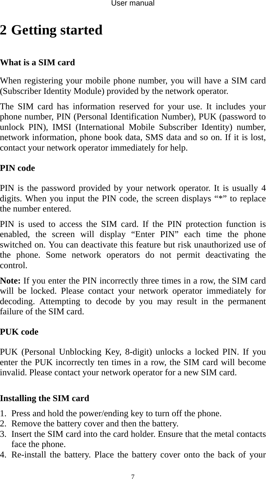 User manual  72 Getting started What is a SIM card When registering your mobile phone number, you will have a SIM card (Subscriber Identity Module) provided by the network operator.   The SIM card has information reserved for your use. It includes your phone number, PIN (Personal Identification Number), PUK (password to unlock PIN), IMSI (International Mobile Subscriber Identity) number, network information, phone book data, SMS data and so on. If it is lost, contact your network operator immediately for help. PIN code PIN is the password provided by your network operator. It is usually 4 digits. When you input the PIN code, the screen displays “*” to replace the number entered. PIN is used to access the SIM card. If the PIN protection function is enabled, the screen will display “Enter PIN” each time the phone switched on. You can deactivate this feature but risk unauthorized use of the phone. Some network operators do not permit deactivating the control. Note: If you enter the PIN incorrectly three times in a row, the SIM card will be locked. Please contact your network operator immediately for decoding. Attempting to decode by you may result in the permanent failure of the SIM card. PUK code PUK (Personal Unblocking Key, 8-digit) unlocks a locked PIN. If you enter the PUK incorrectly ten times in a row, the SIM card will become invalid. Please contact your network operator for a new SIM card.  Installing the SIM card 1. Press and hold the power/ending key to turn off the phone. 2. Remove the battery cover and then the battery. 3. Insert the SIM card into the card holder. Ensure that the metal contacts face the phone. 4. Re-install the battery. Place the battery cover onto the back of your 