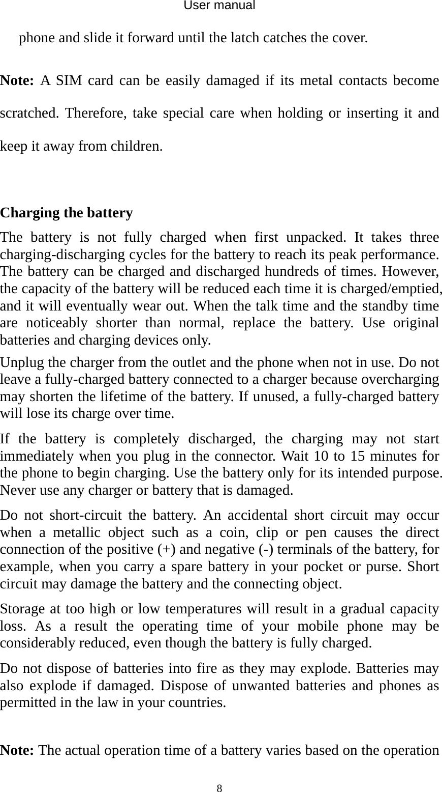 User manual  8phone and slide it forward until the latch catches the cover.  Note: A SIM card can be easily damaged if its metal contacts become scratched. Therefore, take special care when holding or inserting it and keep it away from children.    Charging the battery The battery is not fully charged when first unpacked. It takes three charging-discharging cycles for the battery to reach its peak performance. The battery can be charged and discharged hundreds of times. However, the capacity of the battery will be reduced each time it is charged/emptied, and it will eventually wear out. When the talk time and the standby time are noticeably shorter than normal, replace the battery. Use original batteries and charging devices only. Unplug the charger from the outlet and the phone when not in use. Do not leave a fully-charged battery connected to a charger because overcharging may shorten the lifetime of the battery. If unused, a fully-charged battery will lose its charge over time. If the battery is completely discharged, the charging may not start immediately when you plug in the connector. Wait 10 to 15 minutes for the phone to begin charging. Use the battery only for its intended purpose. Never use any charger or battery that is damaged. Do not short-circuit the battery. An accidental short circuit may occur when a metallic object such as a coin, clip or pen causes the direct connection of the positive (+) and negative (-) terminals of the battery, for example, when you carry a spare battery in your pocket or purse. Short circuit may damage the battery and the connecting object. Storage at too high or low temperatures will result in a gradual capacity loss. As a result the operating time of your mobile phone may be considerably reduced, even though the battery is fully charged. Do not dispose of batteries into fire as they may explode. Batteries may also explode if damaged. Dispose of unwanted batteries and phones as permitted in the law in your countries.  Note: The actual operation time of a battery varies based on the operation 