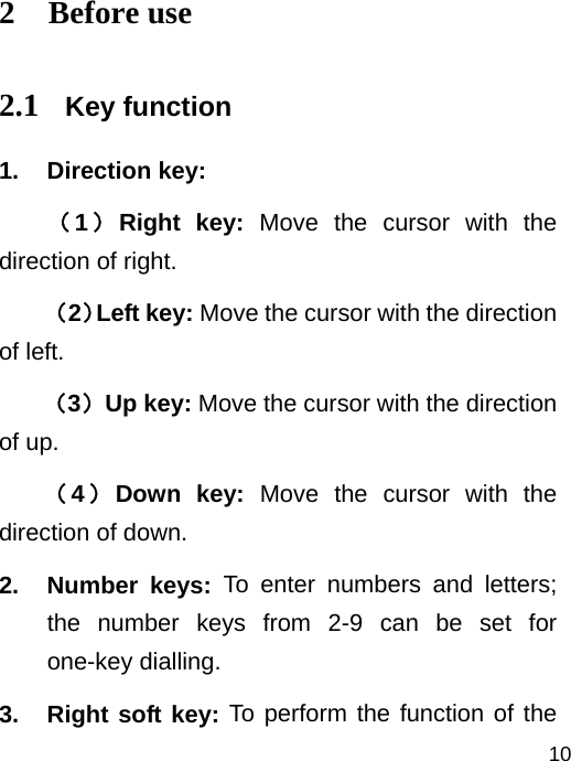   102 Before use 2.1 Key function 1. Direction key:  （1）Right key: Move the cursor with the direction of right. （2）Left key: Move the cursor with the direction of left.   （3）Up key: Move the cursor with the direction of up. （4）Down key: Move the cursor with the direction of down. 2. Number keys: To enter numbers and letters; the number keys from 2-9 can be set for one-key dialling. 3.  Right soft key: To perform the function of the 