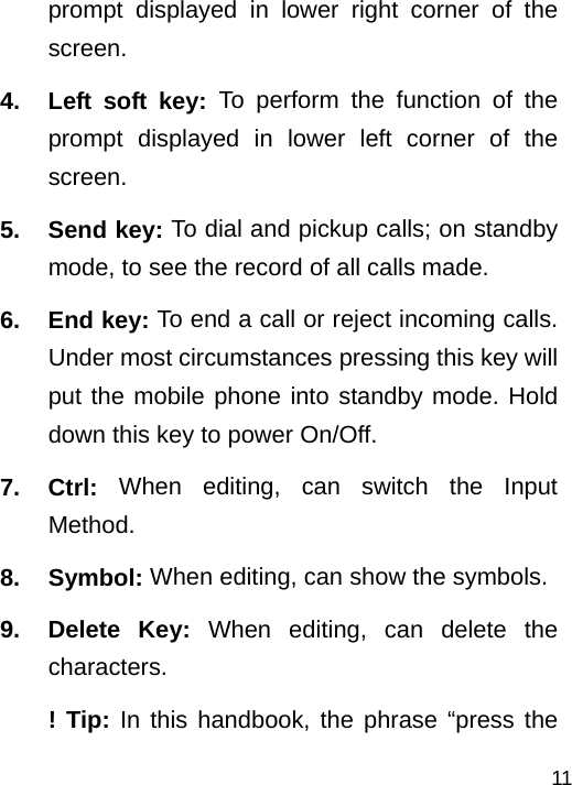   11prompt displayed in lower right corner of the screen. 4.  Left soft key: To perform the function of the prompt displayed in lower left corner of the screen. 5. Send key: To dial and pickup calls; on standby mode, to see the record of all calls made. 6. End key: To end a call or reject incoming calls. Under most circumstances pressing this key will put the mobile phone into standby mode. Hold down this key to power On/Off. 7. Ctrl: When editing, can switch the Input Method.  8. Symbol: When editing, can show the symbols. 9. Delete Key: When editing, can delete the characters. ! Tip: In this handbook, the phrase “press the 