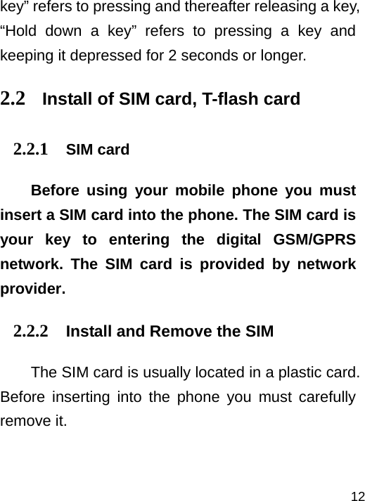   12key” refers to pressing and thereafter releasing a key, “Hold down a key” refers to pressing a key and keeping it depressed for 2 seconds or longer. 2.2 Install of SIM card, T-flash card 2.2.1 SIM card Before using your mobile phone you must insert a SIM card into the phone. The SIM card is your key to entering the digital GSM/GPRS network. The SIM card is provided by network provider. 2.2.2 Install and Remove the SIM The SIM card is usually located in a plastic card. Before inserting into the phone you must carefully remove it.  