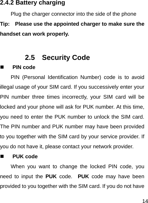   142.4.2 Battery charging Plug the charger connector into the side of the phone Tip:    Please use the appointed charger to make sure the handset can work properly.    2.5  Security Code  PIN code PIN (Personal Identification Number) code is to avoid illegal usage of your SIM card. If you successively enter your PIN number three times incorrectly, your SIM card will be locked and your phone will ask for PUK number. At this time, you need to enter the PUK number to unlock the SIM card. The PIN number and PUK number may have been provided to you together with the SIM card by your service provider. If you do not have it, please contact your network provider.  PUK code When you want to change the locked PIN code, you need to input the PUK  code.  PUK  code may have been provided to you together with the SIM card. If you do not have 