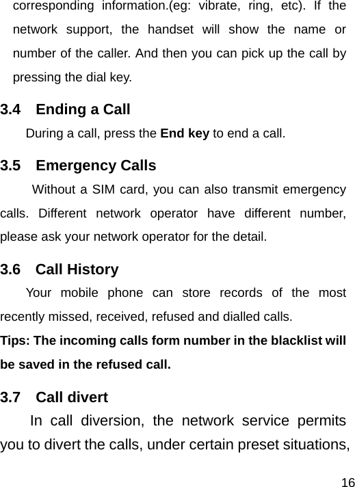   16corresponding information.(eg: vibrate, ring, etc). If the network support, the handset will show the name or number of the caller. And then you can pick up the call by pressing the dial key.   3.4  Ending a Call During a call, press the End key to end a call. 3.5  Emergency Calls Without a SIM card, you can also transmit emergency calls. Different network operator have different number, please ask your network operator for the detail.   3.6  Call History Your mobile phone can store records of the most recently missed, received, refused and dialled calls. Tips: The incoming calls form number in the blacklist will be saved in the refused call.   3.7  Call divert In call diversion, the network service permits you to divert the calls, under certain preset situations, 
