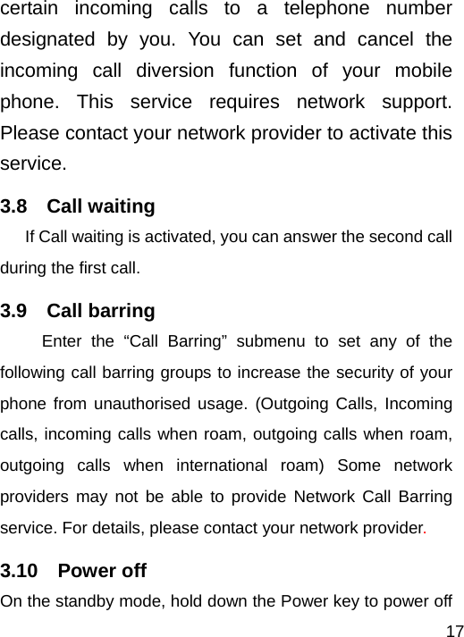   17certain incoming calls to a telephone number designated by you. You can set and cancel the incoming call diversion function of your mobile phone. This service requires network support. Please contact your network provider to activate this service. 3.8  Call waiting If Call waiting is activated, you can answer the second call during the first call.     3.9  Call barring Enter the “Call Barring” submenu to set any of the following call barring groups to increase the security of your phone from unauthorised usage. (Outgoing Calls, Incoming calls, incoming calls when roam, outgoing calls when roam, outgoing calls when international roam) Some network providers may not be able to provide Network Call Barring service. For details, please contact your network provider. 3.10  Power off On the standby mode, hold down the Power key to power off 