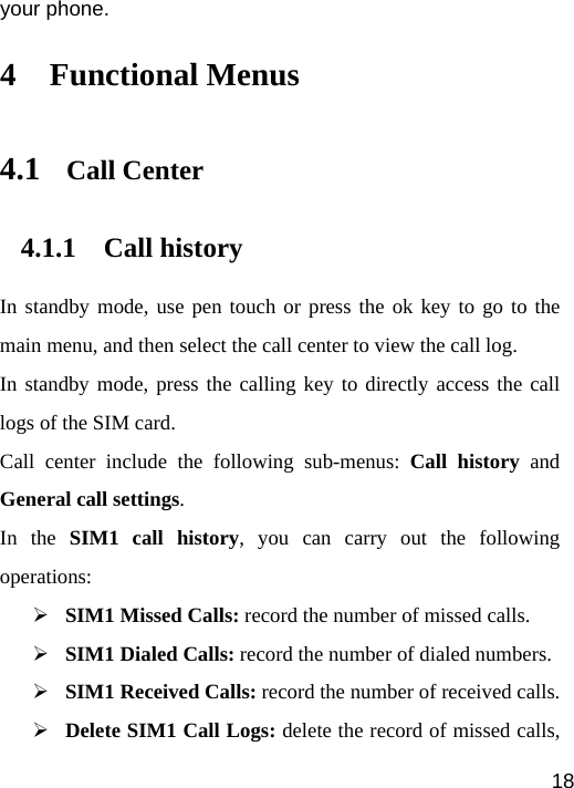   18your phone. 4 Functional Menus 4.1 Call Center 4.1.1 Call history In standby mode, use pen touch or press the ok key to go to the main menu, and then select the call center to view the call log.   In standby mode, press the calling key to directly access the call logs of the SIM card. Call center include the following sub-menus: Call history and General call settings. In the SIM1 call history, you can carry out the following operations: ¾ SIM1 Missed Calls: record the number of missed calls. ¾ SIM1 Dialed Calls: record the number of dialed numbers. ¾ SIM1 Received Calls: record the number of received calls. ¾ Delete SIM1 Call Logs: delete the record of missed calls, 