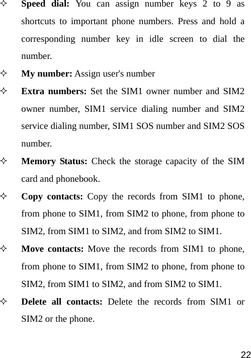   22 Speed dial: You can assign number keys 2 to 9 as shortcuts to important phone numbers. Press and hold a corresponding number key in idle screen to dial the number.  My number: Assign user&apos;s number  Extra numbers: Set the SIM1 owner number and SIM2 owner number, SIM1 service dialing number and SIM2 service dialing number, SIM1 SOS number and SIM2 SOS number.  Memory Status: Check the storage capacity of the SIM card and phonebook.  Copy contacts: Copy the records from SIM1 to phone, from phone to SIM1, from SIM2 to phone, from phone to SIM2, from SIM1 to SIM2, and from SIM2 to SIM1.  Move contacts: Move the records from SIM1 to phone, from phone to SIM1, from SIM2 to phone, from phone to SIM2, from SIM1 to SIM2, and from SIM2 to SIM1.  Delete all contacts: Delete the records from SIM1 or SIM2 or the phone.    