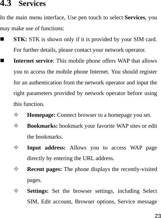   234.3 Services In the main menu interface, Use pen touch to select Services, you may make use of functions:  STK: STK is shown only if it is provided by your SIM card. For further details, please contact your network operator.  Internet service: This mobile phone offers WAP that allows you to access the mobile phone Internet. You should register for an authentication from the network operator and input the right parameters provided by network operator before using this function.  Homepage: Connect browser to a homepage you set.  Bookmarks: bookmark your favorite WAP sites or edit the bookmarks.  Input address: Allows you to access WAP page directly by entering the URL address.  Recent pages: The phone displays the recently-visited pages.  Settings: Set the browser settings, including Select SIM, Edit account, Browser options, Service message 