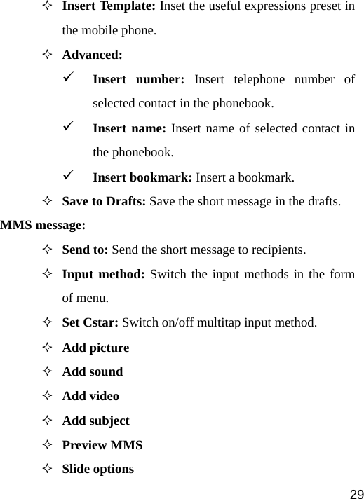   29 Insert Template: Inset the useful expressions preset in the mobile phone.  Advanced:  9 Insert number: Insert telephone number of selected contact in the phonebook. 9 Insert name: Insert name of selected contact in the phonebook. 9 Insert bookmark: Insert a bookmark.  Save to Drafts: Save the short message in the drafts. MMS message:  Send to: Send the short message to recipients.  Input method: Switch the input methods in the form of menu.  Set Cstar: Switch on/off multitap input method.  Add picture  Add sound  Add video  Add subject  Preview MMS  Slide options 