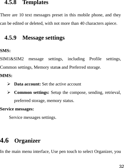   324.5.8 Templates There are 10 text messages preset in this mobile phone, and they can be edited or deleted, with not more than 40 characters apiece. 4.5.9 Message settings SMS: SIM1&amp;SIM2 message settings, including Profile settings, Common settings, Memory status and Preferred storage. MMS: ¾ Data account: Set the active account   ¾ Common settings: Setup the compose, sending, retrieval, preferred storage, memory status. Service messages:     Service messages settings.  4.6 Organizer In the main menu interface, Use pen touch to select Organizer, you 