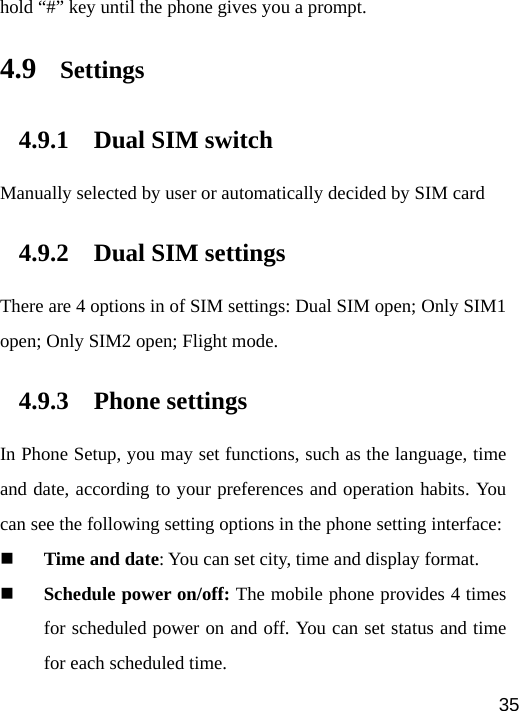   35hold “#” key until the phone gives you a prompt. 4.9 Settings 4.9.1 Dual SIM switch Manually selected by user or automatically decided by SIM card 4.9.2 Dual SIM settings There are 4 options in of SIM settings: Dual SIM open; Only SIM1 open; Only SIM2 open; Flight mode. 4.9.3 Phone settings In Phone Setup, you may set functions, such as the language, time and date, according to your preferences and operation habits. You can see the following setting options in the phone setting interface:    Time and date: You can set city, time and display format.  Schedule power on/off: The mobile phone provides 4 times for scheduled power on and off. You can set status and time for each scheduled time. 