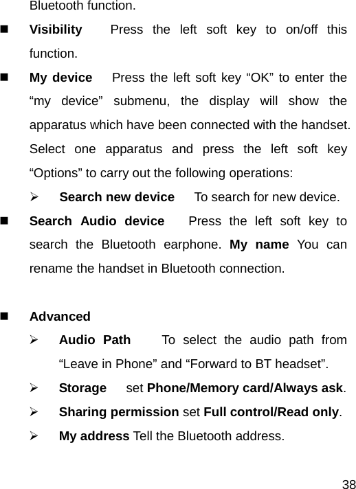   38Bluetooth function.  Visibility   Press the left soft key to on/off this function.  My device   Press the left soft key “OK” to enter the “my device” submenu, the display will show the apparatus which have been connected with the handset. Select one apparatus and press the left soft key “Options” to carry out the following operations:   ¾ Search new device   To search for new device.    Search Audio device   Press the left soft key to search the Bluetooth earphone. My name You can rename the handset in Bluetooth connection.   Advanced  ¾ Audio Path    To select the audio path from “Leave in Phone” and “Forward to BT headset”. ¾ Storage   set Phone/Memory card/Always ask. ¾ Sharing permission set Full control/Read only. ¾ My address Tell the Bluetooth address.  