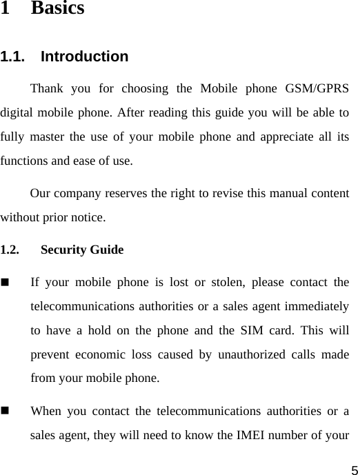   5 1 Basics 1.1. Introduction Thank you for choosing the Mobile phone GSM/GPRS digital mobile phone. After reading this guide you will be able to fully master the use of your mobile phone and appreciate all its functions and ease of use.   Our company reserves the right to revise this manual content without prior notice. 1.2. Security Guide  If your mobile phone is lost or stolen, please contact the telecommunications authorities or a sales agent immediately to have a hold on the phone and the SIM card. This will prevent economic loss caused by unauthorized calls made from your mobile phone.  When you contact the telecommunications authorities or a sales agent, they will need to know the IMEI number of your 