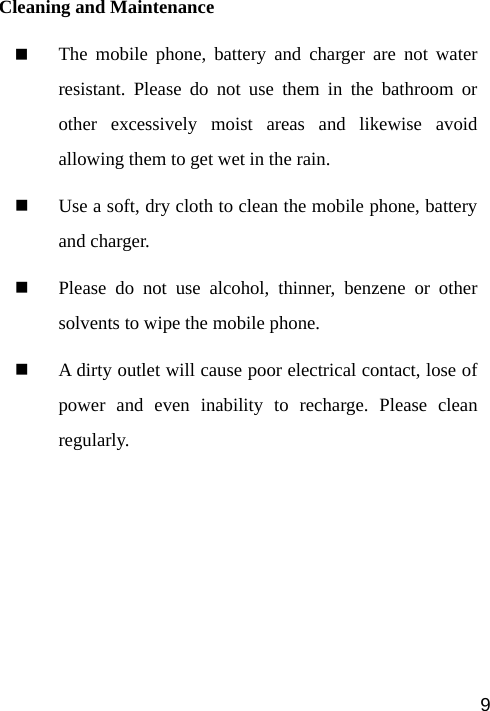   9 Cleaning and Maintenance  The mobile phone, battery and charger are not water resistant. Please do not use them in the bathroom or other excessively moist areas and likewise avoid allowing them to get wet in the rain.  Use a soft, dry cloth to clean the mobile phone, battery and charger.  Please do not use alcohol, thinner, benzene or other solvents to wipe the mobile phone.  A dirty outlet will cause poor electrical contact, lose of power and even inability to recharge. Please clean regularly.  