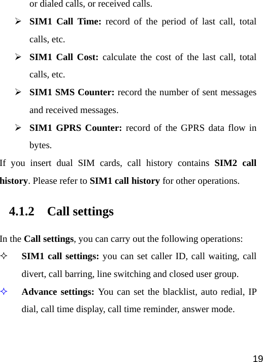   19or dialed calls, or received calls. ¾ SIM1 Call Time: record of the period of last call, total calls, etc. ¾ SIM1 Call Cost: calculate the cost of the last call, total calls, etc. ¾ SIM1 SMS Counter: record the number of sent messages and received messages. ¾ SIM1 GPRS Counter: record of the GPRS data flow in bytes. If you insert dual SIM cards, call history contains SIM2 call history. Please refer to SIM1 call history for other operations. 4.1.2 Call settings In the Call settings, you can carry out the following operations:  SIM1 call settings: you can set caller ID, call waiting, call divert, call barring, line switching and closed user group.  Advance settings: You can set the blacklist, auto redial, IP dial, call time display, call time reminder, answer mode. 