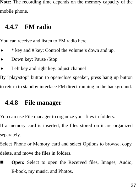   27Note: The recording time depends on the memory capacity of the mobile phone. 4.4.7 FM radio You can receive and listen to FM radio here. ♦ * key and # key: Control the volume’s down and up. ♦ Down key: Pause /Stop ♦ Left key and right key: adjust channel By &quot;play/stop&quot; button to open/close speaker, press hang up button to return to standby interface FM direct running in the background. 4.4.8 File manager You can use File manager to organize your files in folders. If a memory card is inserted, the files stored on it are organized separately. Select Phone or Memory card and select Options to browse, copy, delete, and move the files in folders.  Open: Select to open the Received files, Images, Audio, E-book, my music, and Photos. 