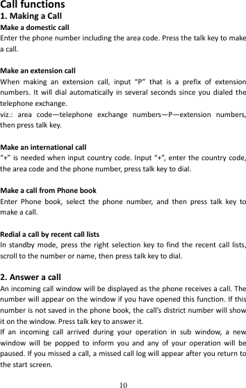   10Callfunctions1.MakingaCallMakeadomesticcallEnterthephonenumberincludingtheareacode.Pressthetalkkeytomakeacall.MakeanextensioncallWhenmakinganextensioncall,input“P”thatisaprefixofextensionnumbers.Itwilldialautomaticallyinseveralsecondssinceyoudialedthetelephoneexchange.viz.:areacode—telephoneexchangenumbers—P—extensionnumbers,thenpresstalkkey.Makeaninternationalcall“+”isneededwheninputcountrycode.Input“+”,enterthecountrycode,theareacodeandthephonenumber,presstalkkeytodial.MakeacallfromPhonebookEnterPhonebook,selectthephonenumber,andthenpresstalkkeytomakeacall.RedialacallbyrecentcalllistsInstandbymode,presstherightselectionkeytofindtherecentcalllists,scrolltothenumberorname,thenpresstalkkeytodial.2.AnsweracallAnincomingcallwindowwillbedisplayedasthephonereceivesacall.Thenumberwillappearonthewindowifyouhaveopenedthisfunction.Ifthisnumberisnotsavedinthephonebook,thecall’sdistrictnumberwillshowitonthewindow.Presstalkkeytoanswerit.Ifanincomingcallarrivedduringyouroperationinsubwindow,anewwindowwillbepoppedtoinformyouandanyofyouroperationwillbepaused.Ifyoumissedacall,amissedcalllogwillappearafteryoureturntothestartscreen.