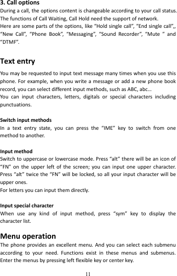   113.CalloptionsDuringacall,theoptionscontentischangeableaccordingtoyourcallstatus.ThefunctionsofCallWaiting,CallHoldneedthesupportofnetwork.Herearesomepartsoftheoptions,like“Holdsinglecall”,“Endsinglecall”,,“NewCall”,“PhoneBook”,“Messaging”,“SoundRecorder”,“Mute”and“DTMF”.TextentryYoumayberequestedtoinputtextmessagemanytimeswhenyouusethisphone.Forexample,whenyouwriteamessageoraddanewphonebookrecord,youcanselectdifferentinputmethods,suchasABC,abc…Youcaninputcharacters,letters,digitalsorspecialcharactersincludingpunctuations.SwitchinputmethodsInatextentrystate,youcanpressthe“IME”keytoswitchfromonemethodtoanother.InputmethodSwitchtouppercaseorlowercasemode.Press“alt”therewillbeaniconof“FN”ontheupperleftofthescreen;youcaninputoneuppercharacter.Press“alt”twicethe“FN”willbelocked,soallyourinputcharacterwillbeupperones.Forlettersyoucaninputthemdirectly.InputspecialcharacterWhenuseanykindofinputmethod,press“sym”keytodisplaythecharacterlist.MenuoperationThephoneprovidesanexcellentmenu.Andyoucanselecteachsubmenuaccordingtoyourneed.Functionsexistinthesemenusandsubmenus.Enterthemenusbypressingleftflexiblekeyorcenterkey.
