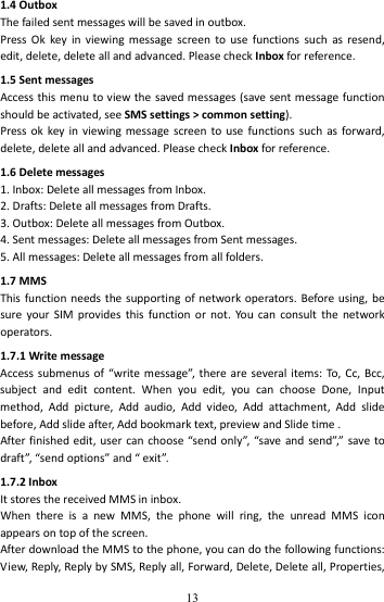   131.4OutboxThefailedsentmessageswillbesavedinoutbox.PressOkkeyinviewingmessagescreentousefunctionssuchasresend,edit,delete,deleteallandadvanced.PleasecheckInboxforreference.1.5SentmessagesAccessthismenutoviewthesavedmessages(savesentmessagefunctionshouldbeactivated,seeSMSsettings&gt;commonsetting).Pressokkeyinviewingmessagescreentousefunctionssuchasforward,delete,deleteallandadvanced.PleasecheckInboxforreference.1.6Deletemessages1.Inbox:DeleteallmessagesfromInbox.2.Drafts:DeleteallmessagesfromDrafts.3.Outbox:DeleteallmessagesfromOutbox.4.Sentmessages:DeleteallmessagesfromSentmessages.5.Allmessages:Deleteallmessagesfromallfolders.1.7MMSThisfunctionneedsthesupportingofnetworkoperators.Beforeusing,besureyourSIMprovidesthisfunctionornot.Yo ucanconsultthenetworkoperators.1.7.1WritemessageAccesssubmenusof“writemessage”,thereareseveralitems:To,Cc,Bcc,subjectandeditcontent.Whenyouedit,youcanchooseDone,Inputmethod,Addpicture,Addaudio,Addvideo,Addattachment,Addslidebefore,Addslideafter,Addbookmarktext,previewandSlidetime.Afterfinishededit,usercanchoose“sendonly”,“saveandsend”,”savetodraft”,“sendoptions”and“exit”.1.7.2InboxItstoresthereceivedMMSininbox.WhenthereisanewMMS,thephonewillring,theunreadMMSiconappearsontopofthescreen.AfterdownloadtheMMStothephone,youcandothefollowingfunctions:View,Reply,ReplybySMS,Replyall,Forward,Delete,Deleteall,Properties,