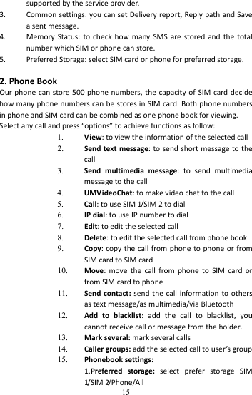   15supportedbytheserviceprovider.3. Commonsettings:youcansetDeliveryreport,ReplypathandSaveasentmessage.4. MemoryStatus:tocheckhowmanySMSarestoredandthetotalnumberwhichSIMorphonecanstore.5. PreferredStorage:selectSIMcardorphoneforpreferredstorage.2.PhoneBookOurphonecanstore500phonenumbers,thecapacityofSIMcarddecidehowmanyphonenumberscanbestoresinSIMcard.BothphonenumbersinphoneandSIMcardcanbecombinedasonephonebookforviewing.Selectanycallandpress“options”toachievefunctionsasfollow:1. View:toviewtheinformationoftheselectedcall2. Sendtextmessage:tosendshortmessagetothecall3. Sendmultimediamessage:tosendmultimediamessagetothecall4. UMVideoChat:tomakevideochattothecall5. Call:touseSIM1/ S I M 2todial6. IPdial:touseIPnumbertodial7. Edit:toedittheselectedcall8. Delete:toedittheselectedcallfromphonebook9. Copy:copythecallfromphonetophoneorfromSIMcardtoSIMcard10. Move:movethecallfromphonetoSIMcardorfromSIMcardtophone11. Sendcontact:sendthecallinformationtoothersastextmessage/asmultimedia/viaBluetooth12. Addtoblacklist:addthecalltoblacklist,youcannotreceivecallormessagefromtheholder.13. Markseveral:markseveralcalls14. Callergroups:addtheselectedcalltouser’sgroup15. Phonebooksettings:1.Preferredstorage:selectpreferstorageSIM1/ S I M 2/ P h o n e / A l l 