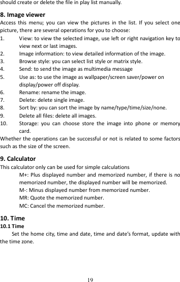   19shouldcreateordeletethefileinplaylistmanually.8.ImageviewerAccessthismenu;youcanviewthepicturesinthelist.Ifyouselectonepicture,thereareseveraloperationsforyoutochoose:1. View:toviewtheselectedimage,useleftorrightnavigationkeytoviewnextorlastimages.2. Imageinformation:toviewdetailedinformationoftheimage.3. Browsestyle:youcanselectliststyleormatrixstyle.4. Send:tosendtheimageasmultimediamessage5. Useas:tousetheimageaswallpaper/screensaver/powerondisplay/poweroffdisplay.6. Rename:renametheimage.7. Delete:deletesingleimage.8. Sortby:youcansorttheimagebyname/type/time/size/none.9. Deleteallfiles:deleteallimages.10. Storage:youcanchoosestoretheimageintophoneormemorycard.Whethertheoperationscanbesuccessfulornotisrelatedtosomefactorssuchasthesizeofthescreen.9.CalculatorThiscalculatoronlycanbeusedforsimplecalculationsM+:Plusdisplayednumberandmemorizednumber,ifthereisnomemorizednumber,thedisplayednumberwillbememorized.M‐:Minusdisplayednumberfrommemorizednumber.MR:Quotethememorizednumber.MC:Cancelthememorizednumber.10.Time10.1TimeSetthehomecity,timeanddate,timeanddate’sformat,updatewiththetimezone.