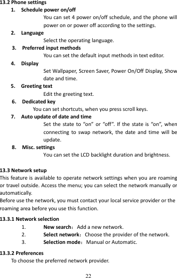   2213.2Phonesettings1.Schedulepoweron/offYoucanset4poweron/offschedule,andthephonewillpoweronorpoweroffaccordingtothesettings.2.LanguageSelecttheoperatinglanguage.3.PreferredinputmethodsYoucansetthedefaultinputmethodsintexteditor.4.DisplaySetWallpaper,ScreenSaver,PowerOn/OffDisplay,Showdateandtime.5.GreetingtextEditthegreetingtext.6.DedicatedkeyYoucansetshortcuts,whenyoupressscrollkeys.7.AutoupdateofdateandtimeSetthestateto“on”or“off ”.Ifthestateis“on”,whenconnectingtoswapnetwork,thedateandtimewillbeupdate.8.Misc.settingsYoucansettheLCDbacklightdurationandbrightness.13.3NetworksetupThisfeatureisavailabletooperatenetworksettingswhenyouareroamingortraveloutside.Accessthemenu;youcanselectthenetworkmanuallyorautomatically.Beforeusethenetwork,youmustcontactyourlocalserviceproviderortheroamingareabeforeyouusethisfunction.13.3.1Networkselection1. Newsearch：Addanewnetwork.2. Selectnetwork：Choosetheproviderofthenetwork.3. Selectionmode：ManualorAutomatic.13.3.2PreferencesTochoosethepreferrednetworkprovider.