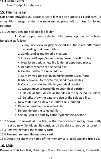   2414.3GameCenterPress“Help”forreference.15.FilemanagerOurphoneprovidesyouspacetostorefilesitalsosupportsT‐Flashcard.ToenterFilemanagerunderthemainmenu,pressleftsoftkeyforfollowoptions:15.1Open:Openoneselectedfilefolder1.Open:openoneselectedfile,pressoptionstoachievefunctionsasfollow:1.View/Play:vieworplayselectedfile,therearedifferencesaccordingtodifferentfiles.2.Send:sendasmultimediamessage3.Useas:wallpaper/screensaver/poweron/offdisplay4.Newfolder:addanewfilefolderatappointedplace.5.Rename:renametheselectedfile.6.Delete:deletetheselectedfile.7.Sortby:youcansortbyname/type/time/size/none8.Markseveral:tocopy/move/sendmarkedfiles9.Copy:copyselectedfiletoyouridealposition10.Move:moveselectedfiletoyouridealposition11.Deleteallfiles:deleteallthefilesintheselectedfilefolder.12.Details:showthedateandsizeoftheselectedfile.2.Newfolder:addanewfileunderthesubmenu3.Rename:renametheselectedfile4.Delete:deletetheselectedfile5.Sortby:youcansortbyname/type/time/size/none15.2Format:toformatallthefilesinthememorycardandsystematicallysetupnewfilefolders.Becautious,allthedatacannotberestored.15.3Remove:removethememorycard.15.4Rename:renamethememorycard.15.5Details:toshowthenameofthememorycard,totalsizeandfreesize.16.MSNDownloadthistoolfirst,theninputIDandPasswordtooperate,fordetailed