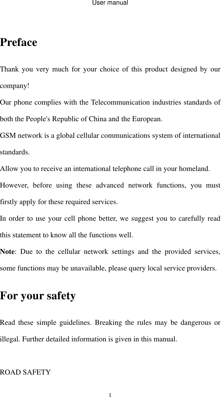 User manual  1                                  Preface  Thank you very much for your choice of this product designed by our company! Our phone complies with the Telecommunication industries standards of both the People&apos;s Republic of China and the European.   GSM network is a global cellular communications system of international standards.  Allow you to receive an international telephone call in your homeland. However, before using these advanced network functions, you must firstly apply for these required services. In order to use your cell phone better, we suggest you to carefully read this statement to know all the functions well. Note: Due to the cellular network settings and the provided services, some functions may be unavailable, please query local service providers. For your safety Read these simple guidelines. Breaking the rules may be dangerous or illegal. Further detailed information is given in this manual.  ROAD SAFETY   