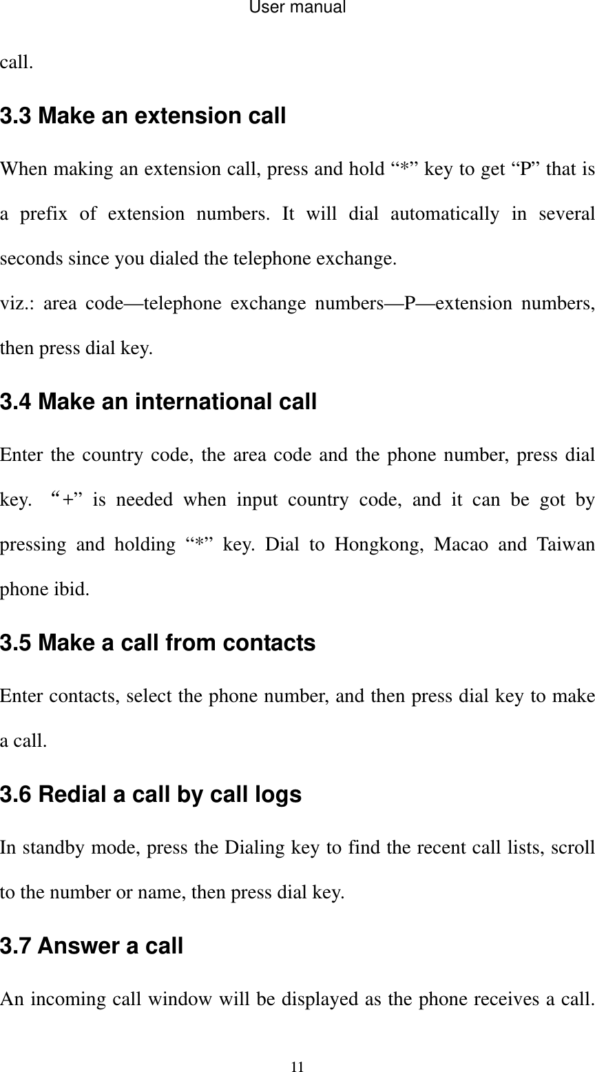 User manual  11call.  3.3 Make an extension call When making an extension call, press and hold “*” key to get “P” that is a prefix of extension numbers. It will dial automatically in several seconds since you dialed the telephone exchange.   viz.: area code—telephone exchange numbers—P—extension numbers, then press dial key. 3.4 Make an international call Enter the country code, the area code and the phone number, press dial key.  “+” is needed when input country code, and it can be got by pressing and holding “*” key. Dial to Hongkong, Macao and Taiwan phone ibid. 3.5 Make a call from contacts Enter contacts, select the phone number, and then press dial key to make a call. 3.6 Redial a call by call logs In standby mode, press the Dialing key to find the recent call lists, scroll to the number or name, then press dial key. 3.7 Answer a call An incoming call window will be displayed as the phone receives a call. 