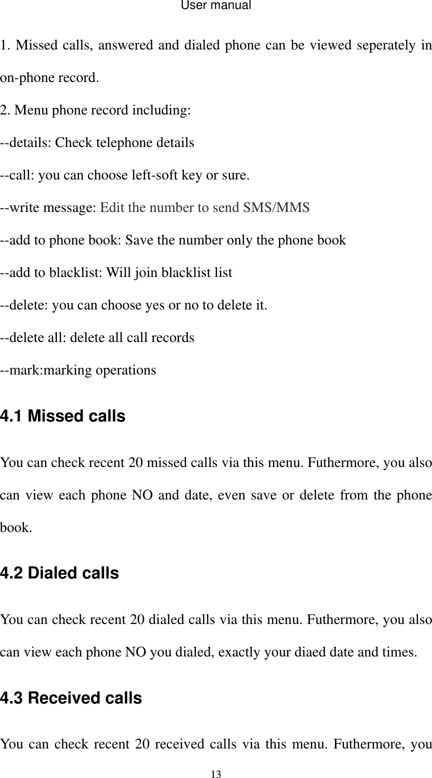 User manual  131. Missed calls, answered and dialed phone can be viewed seperately in on-phone record. 2. Menu phone record including: --details: Check telephone details --call: you can choose left-soft key or sure. --write message: Edit the number to send SMS/MMS --add to phone book: Save the number only the phone book --add to blacklist: Will join blacklist list --delete: you can choose yes or no to delete it. --delete all: delete all call records --mark:marking operations 4.1 Missed calls You can check recent 20 missed calls via this menu. Futhermore, you also can view each phone NO and date, even save or delete from the phone book. 4.2 Dialed calls You can check recent 20 dialed calls via this menu. Futhermore, you also can view each phone NO you dialed, exactly your diaed date and times. 4.3 Received calls You can check recent 20 received calls via this menu. Futhermore, you 