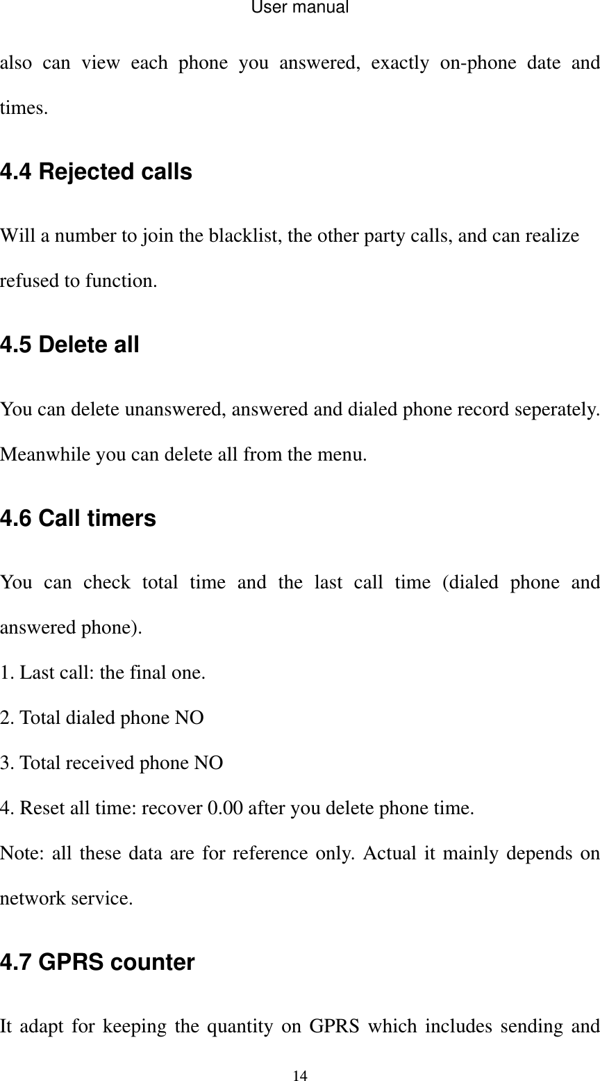 User manual  14also can view each phone you answered, exactly on-phone date and times. 4.4 Rejected calls Will a number to join the blacklist, the other party calls, and can realize refused to function. 4.5 Delete all     You can delete unanswered, answered and dialed phone record seperately. Meanwhile you can delete all from the menu. 4.6 Call timers You can check total time and the last call time (dialed phone and answered phone). 1. Last call: the final one. 2. Total dialed phone NO 3. Total received phone NO 4. Reset all time: recover 0.00 after you delete phone time. Note: all these data are for reference only. Actual it mainly depends on network service. 4.7 GPRS counter It adapt for keeping the quantity on GPRS which includes sending and 