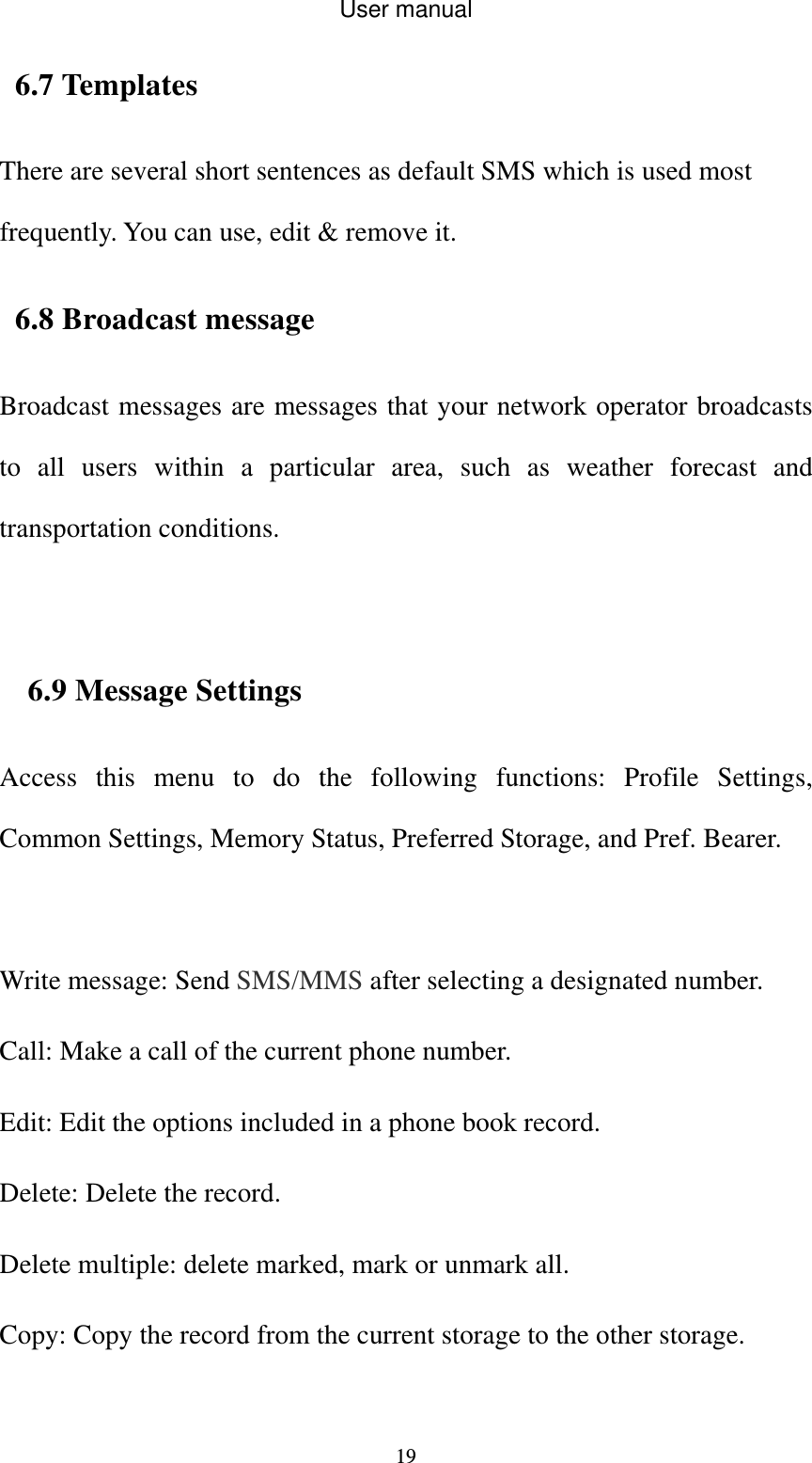User manual  196.7 Templates     There are several short sentences as default SMS which is used most frequently. You can use, edit &amp; remove it. 6.8 Broadcast message Broadcast messages are messages that your network operator broadcasts to all users within a particular area, such as weather forecast and transportation conditions.  6.9 Message Settings Access this menu to do the following functions: Profile Settings, Common Settings, Memory Status, Preferred Storage, and Pref. Bearer.  Write message: Send SMS/MMS after selecting a designated number. Call: Make a call of the current phone number. Edit: Edit the options included in a phone book record. Delete: Delete the record. Delete multiple: delete marked, mark or unmark all. Copy: Copy the record from the current storage to the other storage. 