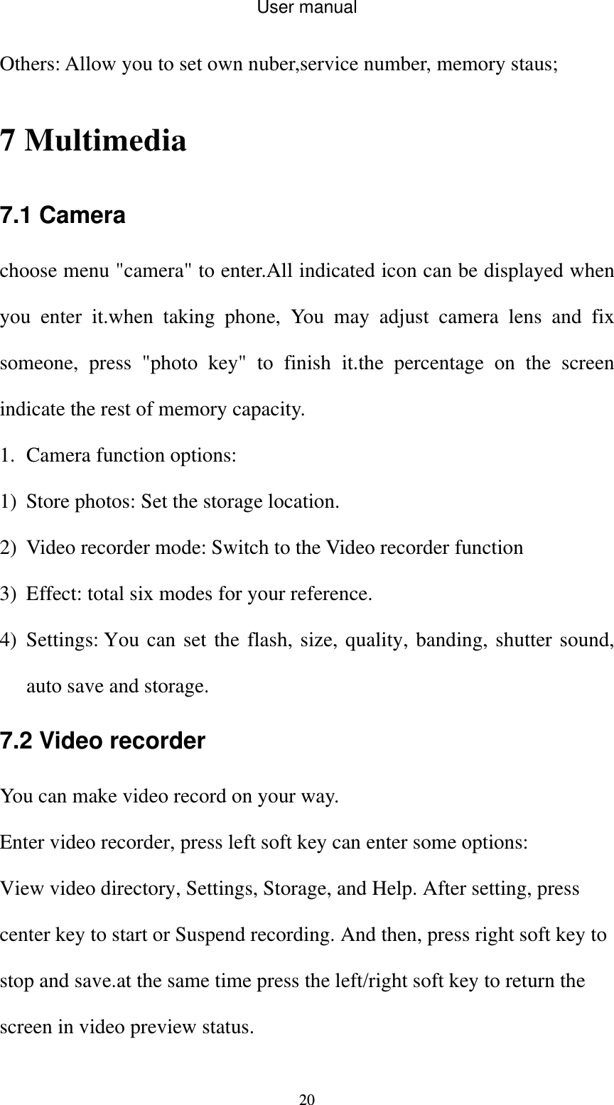 User manual  20Others: Allow you to set own nuber,service number, memory staus; 7 Multimedia 7.1 Camera choose menu &quot;camera&quot; to enter.All indicated icon can be displayed when you enter it.when taking phone, You may adjust camera lens and fix someone, press &quot;photo key&quot; to finish it.the percentage on the screen indicate the rest of memory capacity. 1. Camera function options: 1) Store photos: Set the storage location. 2) Video recorder mode: Switch to the Video recorder function 3) Effect: total six modes for your reference. 4) Settings: You can set the flash, size, quality, banding, shutter sound, auto save and storage. 7.2 Video recorder You can make video record on your way. Enter video recorder, press left soft key can enter some options: View video directory, Settings, Storage, and Help. After setting, press center key to start or Suspend recording. And then, press right soft key to stop and save.at the same time press the left/right soft key to return the screen in video preview status. 