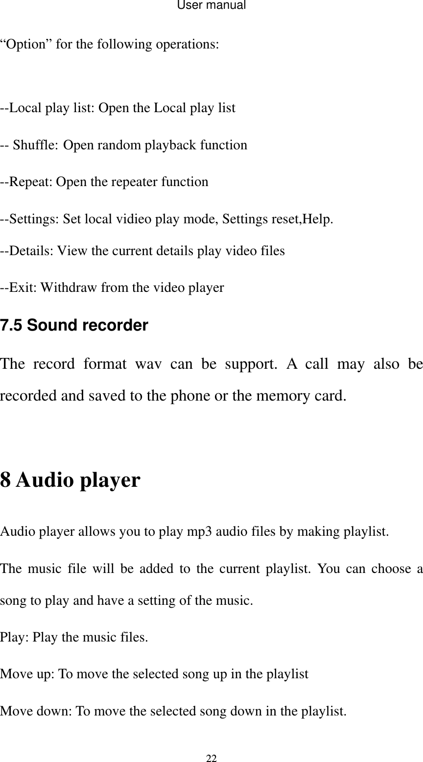 User manual  22“Option” for the following operations:  --Local play list: Open the Local play list -- Shuffle: Open random playback function --Repeat: Open the repeater function --Settings: Set local vidieo play mode, Settings reset,Help. --Details: View the current details play video files --Exit: Withdraw from the video player 7.5 Sound recorder The record format wav can be support. A call may also be recorded and saved to the phone or the memory card.  8 Audio player Audio player allows you to play mp3 audio files by making playlist. The music file will be added to the current playlist. You can choose a song to play and have a setting of the music. Play: Play the music files. Move up: To move the selected song up in the playlist Move down: To move the selected song down in the playlist. 