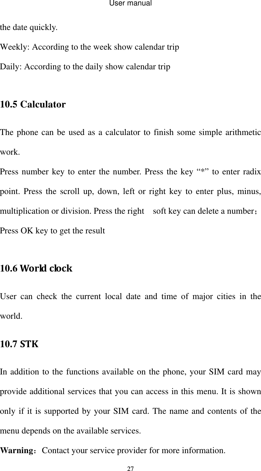 User manual  27the date quickly. Weekly: According to the week show calendar trip Daily: According to the daily show calendar trip  10.5 Calculator The phone can be used as a calculator to finish some simple arithmetic work. Press number key to enter the number. Press the key “*” to enter radix point. Press the scroll up, down, left or right key to enter plus, minus, multiplication or division. Press the right    soft key can delete a number；Press OK key to get the result  10.6WorldclockUser can check the current local date and time of major cities in the world. 10.7 STKIn addition to the functions available on the phone, your SIM card may provide additional services that you can access in this menu. It is shown only if it is supported by your SIM card. The name and contents of the menu depends on the available services. Warning：Contact your service provider for more information. 