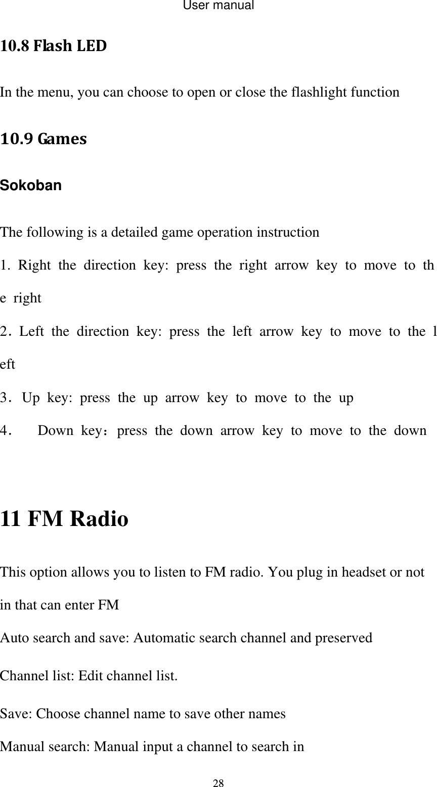 User manual  2810.8FlashLEDIn the menu, you can choose to open or close the flashlight function 10.9Ga m e s SokobanThe following is a detailed game operation instruction 1. Right the direction key: press the right arrow key to move to the right 2．Left the direction key: press the left arrow key to move to the left 3．Up key: press the up arrow key to move to the up 4． Down key：press the down arrow key to move to the down   11 FM Radio This option allows you to listen to FM radio. You plug in headset or not in that can enter FM Auto search and save: Automatic search channel and preserved Channel list: Edit channel list. Save: Choose channel name to save other names Manual search: Manual input a channel to search in 