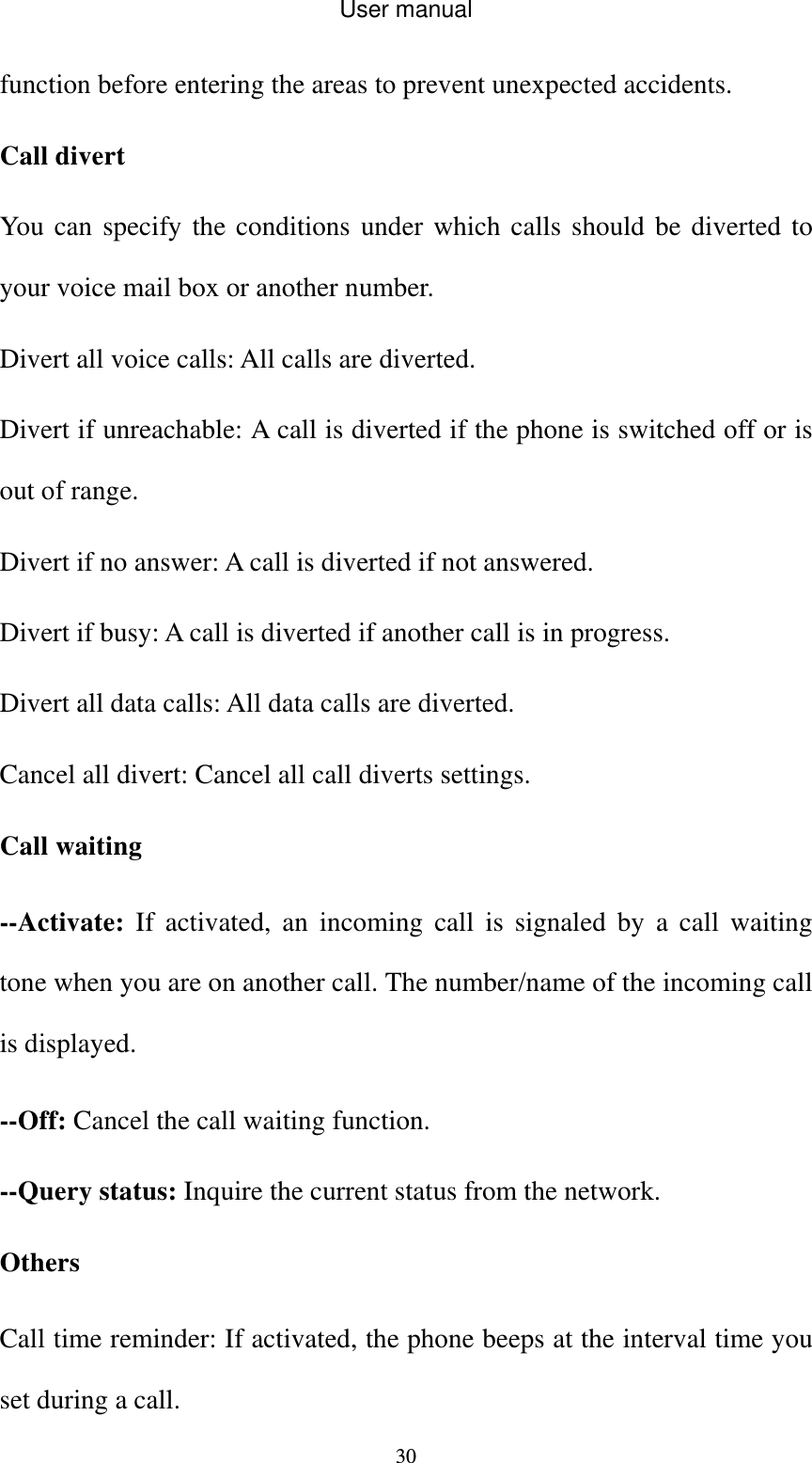User manual  30function before entering the areas to prevent unexpected accidents. Call divert You can specify the conditions under which calls should be diverted to your voice mail box or another number. Divert all voice calls: All calls are diverted. Divert if unreachable: A call is diverted if the phone is switched off or is out of range. Divert if no answer: A call is diverted if not answered. Divert if busy: A call is diverted if another call is in progress. Divert all data calls: All data calls are diverted. Cancel all divert: Cancel all call diverts settings. Call waiting --Activate: If activated, an incoming call is signaled by a call waiting tone when you are on another call. The number/name of the incoming call is displayed. --Off: Cancel the call waiting function. --Query status: Inquire the current status from the network. Others Call time reminder: If activated, the phone beeps at the interval time you set during a call. 