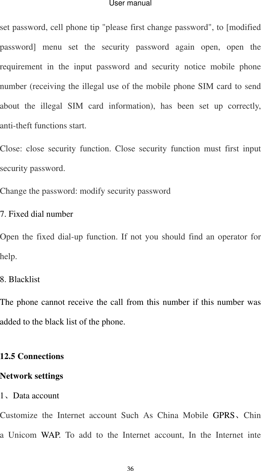 User manual  36set password, cell phone tip &quot;please first change password&quot;, to [modified password] menu set the security password again open, open the requirement in the input password and security notice mobile phone number (receiving the illegal use of the mobile phone SIM card to send about the illegal SIM card information), has been set up correctly, anti-theft functions start. Close: close security function. Close security function must first input security password.   Change the password: modify security password 7. Fixed dial number Open the fixed dial-up function. If not you should find an operator for help. 8. Blacklist The phone cannot receive the call from this number if this number was added to the black list of the phone.  12.5 Connections Network settings 1、Data account Customize the Internet account Such As China Mobile GPRS、China Unicom WAP. To add to the Internet account, In the Internet inte