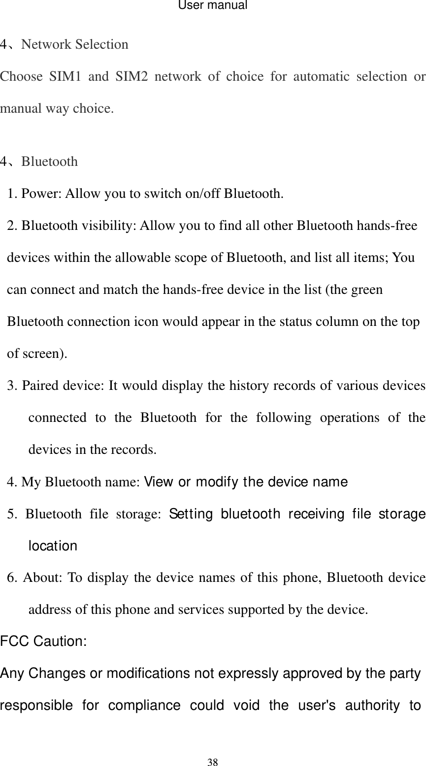 User manual  384、Network Selection Choose SIM1 and SIM2 network of choice for automatic selection or manual way choice.  4、Bluetooth 1. Power: Allow you to switch on/off Bluetooth.   2. Bluetooth visibility: Allow you to find all other Bluetooth hands-free devices within the allowable scope of Bluetooth, and list all items; You can connect and match the hands-free device in the list (the green Bluetooth connection icon would appear in the status column on the top of screen).   3. Paired device: It would display the history records of various devices connected to the Bluetooth for the following operations of the devices in the records. 4. My Bluetooth name: View or modify the device name 5. Bluetooth file storage: Setting bluetooth receiving file storage location 6. About: To display the device names of this phone, Bluetooth device address of this phone and services supported by the device. FCC Caution: Any Changes or modifications not expressly approved by the party responsible for compliance could void the user&apos;s authority to 